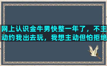 网上认识金牛男快整一年了，不主动约我出去玩，我想主动但怕拒绝，不知道他心里在想什么