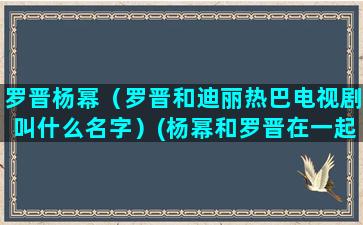 罗晋杨幂（罗晋和迪丽热巴电视剧叫什么名字）(杨幂和罗晋在一起过吗)