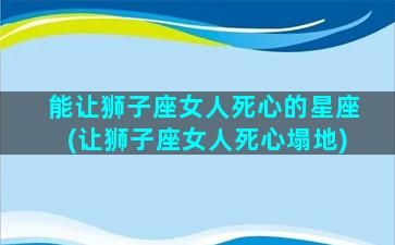 能让狮子座女人死心的星座(让狮子座女人死心塌地)