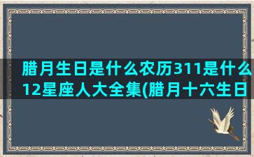 腊月生日是什么农历311是什么12星座人大全集(腊月十六生日的人是什么星座)