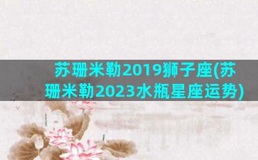 苏珊米勒2019狮子座(苏珊米勒2023水瓶星座运势)