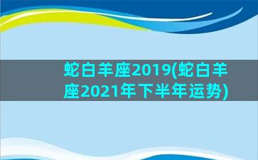 蛇白羊座2019(蛇白羊座2021年下半年运势)