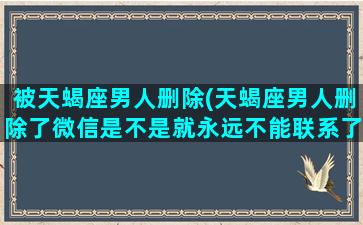 被天蝎座男人删除(天蝎座男人删除了微信是不是就永远不能联系了)