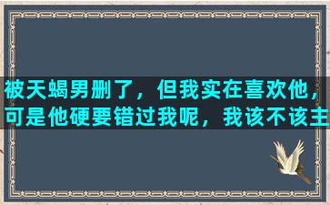 被天蝎男删了，但我实在喜欢他，可是他硬要错过我呢，我该不该主动联系