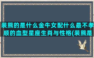 装熊的是什么金牛女配什么最不孝顺的血型星座生肖与性格(装熊是什么意思)