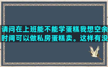 请问在上班能不能学蛋糕我想空余时间可以做私房蛋糕卖。这样有没有地方可以学