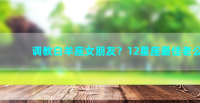 调教白羊座女朋友？12星座最佳老公排名