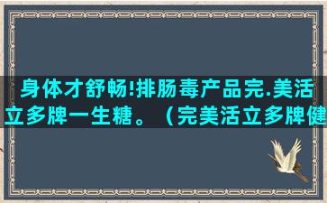 身体才舒畅!排肠毒产品完.美活立多牌一生糖。（完美活立多牌健肠口服液）(形容身体舒畅)