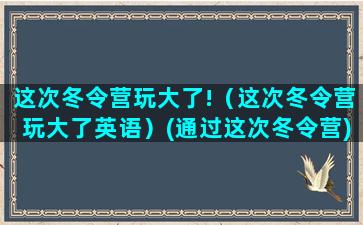 这次冬令营玩大了!（这次冬令营玩大了英语）(通过这次冬令营)