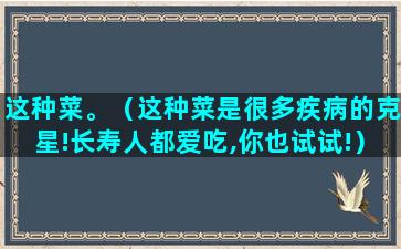 这种菜。（这种菜是很多疾病的克星!长寿人都爱吃,你也试试!）(这种菜是什么菜)