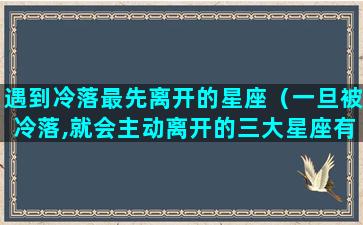 遇到冷落最先离开的星座（一旦被冷落,就会主动离开的三大星座有谁）