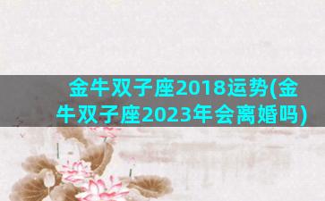 金牛双子座2018运势(金牛双子座2023年会离婚吗)