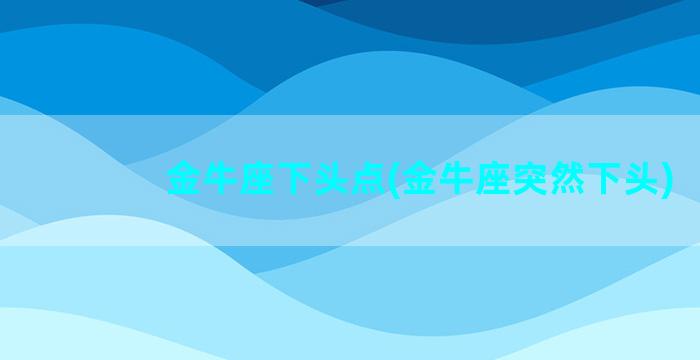 金牛座下头点(金牛座突然下头)