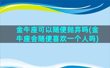 金牛座可以随便抛弃吗(金牛座会随便喜欢一个人吗)