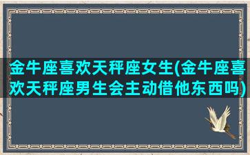 金牛座喜欢天秤座女生(金牛座喜欢天秤座男生会主动借他东西吗)