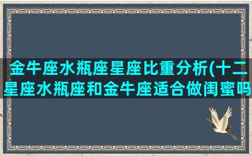 金牛座水瓶座星座比重分析(十二星座水瓶座和金牛座适合做闺蜜吗)