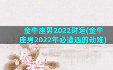 金牛座男2022财运(金牛座男2022年必遭遇的劫难)