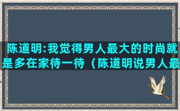 陈道明:我觉得男人最大的时尚就是多在家待一待（陈道明说男人最大的时尚）(陈道明不老男神)