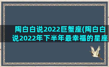 陶白白说2022巨蟹座(陶白白说2022年下半年最幸福的星座)