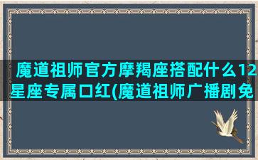 魔道祖师官方摩羯座搭配什么12星座专属口红(魔道祖师广播剧免费)