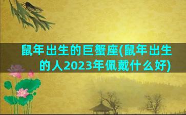 鼠年出生的巨蟹座(鼠年出生的人2023年佩戴什么好)