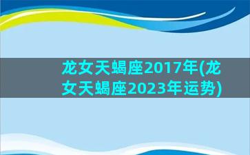 龙女天蝎座2017年(龙女天蝎座2023年运势)